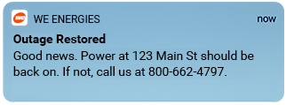 We Energies Good news. Good news. Power at 123 Main St should be back on. If not, call us at 800-662-4797.
